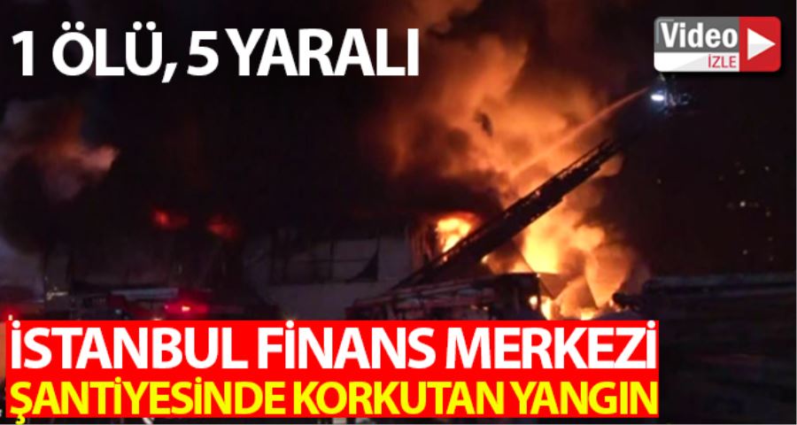 İstanbul Finans Merkezi şantiyesinde çıkan yangında 1 işçi hayatını kaybetti, 5 kişi yaralandı