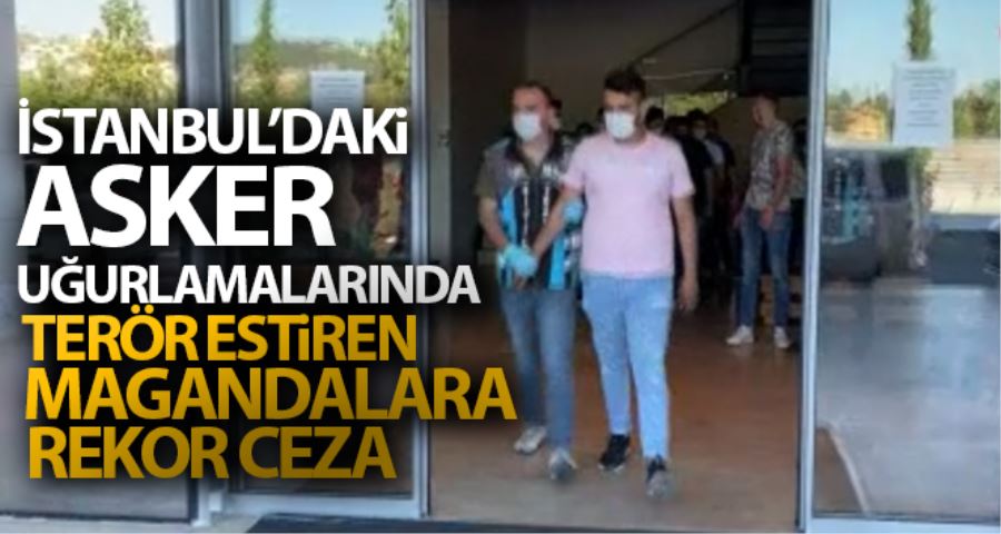 İstanbul’daki asker uğurlamalarında terör estiren magandalara rekor ceza