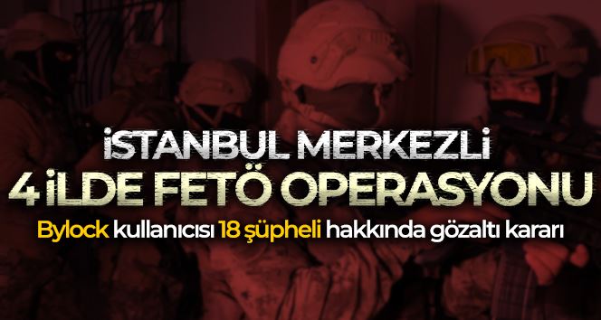 İstanbul merkezli 4 ilde FETÖ operasyonu: Bylock kullanıcısı 18 şüpheli hakkında gözaltı kararı