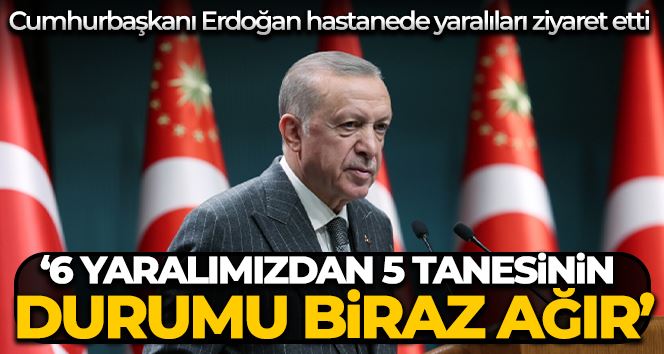 Cumhurbaşkanı Erdoğan: “6 yaralımızdan 5 tanesinin durumu biraz ağır, bir tanesinin şuuru açık”