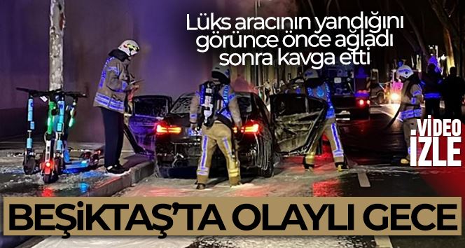 Beşiktaş’ta olaylı gece: Lüks aracının yandığını görünce önce ağladı, sonra kavga etti
