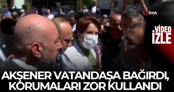 Meral Akşener vatandaşa bağırdı, korumalar zor kullanarak uzaklaştırdı