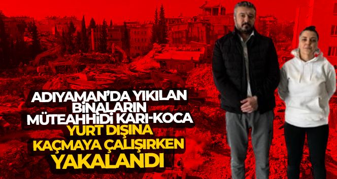 Adıyaman’da yıkılan binaların müteahhidi karı-koca, yurt dışına kaçmaya çalışırken yakalandı