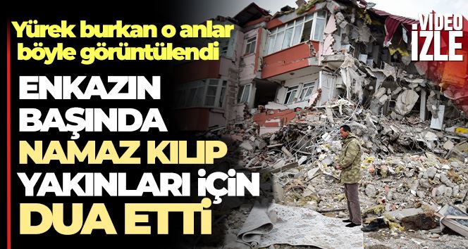 Enkazın başında namaz kılıp yakınları için dua etti