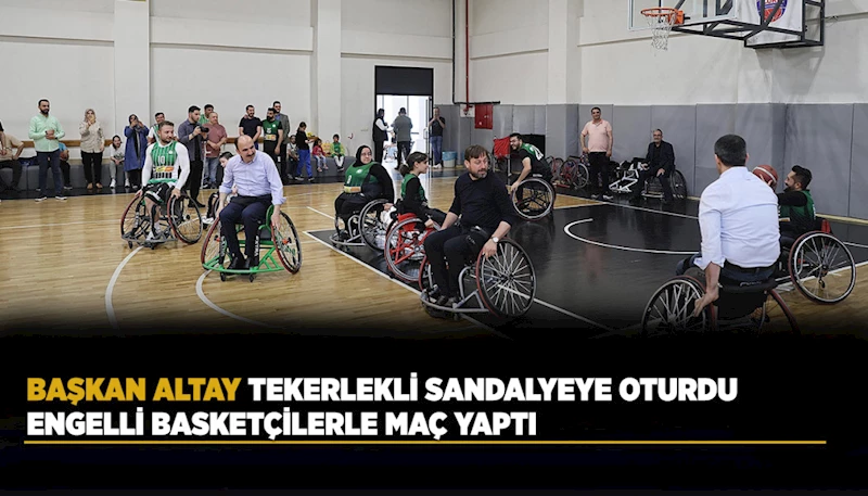 BAŞKAN ALTAY TEKERLEKLİ SANDALYEYE OTURDU ENGELLİ BASKETÇİLERLE MAÇ YAPTI