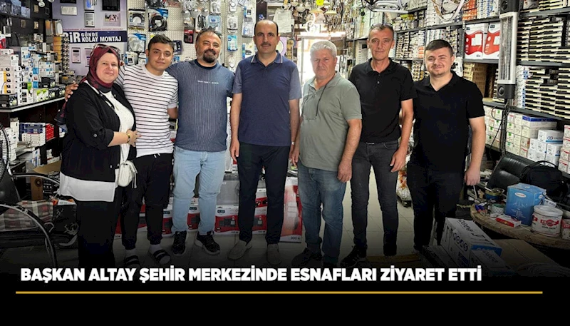 BAŞKAN ALTAY ŞEHİR MERKEZİNDE ESNAFLARI ZİYARET ETTİ