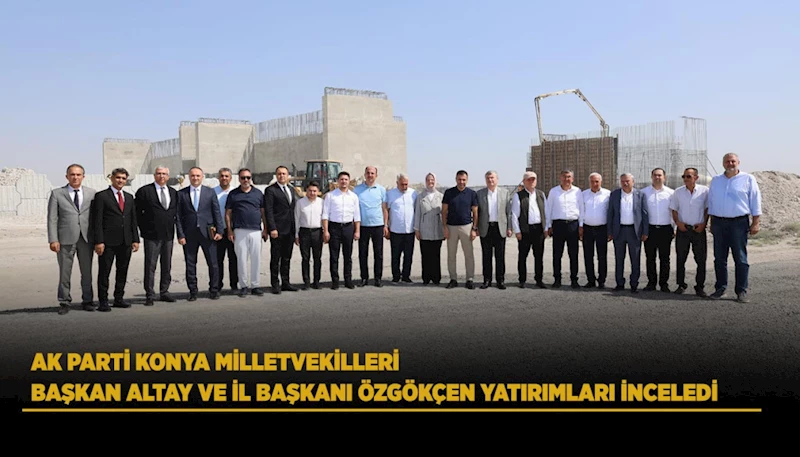AK PARTİ KONYA MİLLETVEKİLLERİ, BAŞKAN ALTAY VE İL BAŞKANI ÖZGÖKÇEN YATIRIMLARI İNCELEDİ